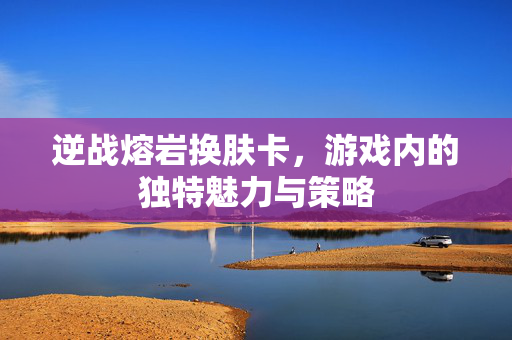 逆战熔岩换肤卡，游戏内的独特魅力与策略