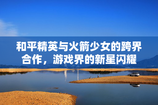 和平精英与火箭少女的跨界合作,游戏界的新星闪耀 和平精英与火箭少女的跨界合作,游戏界的新星闪耀