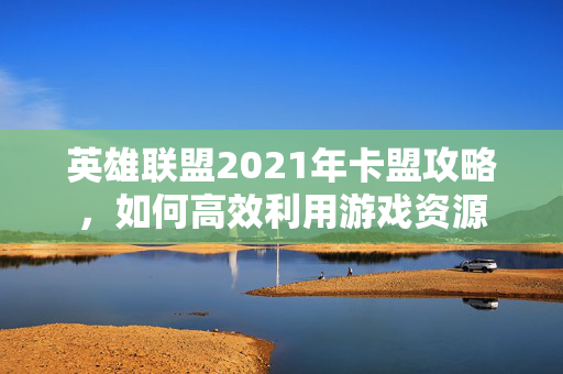 英雄联盟2021年卡盟攻略，如何高效利用游戏资源