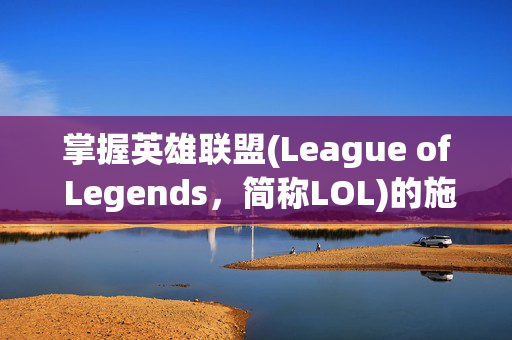 掌握英雄联盟(League of Legends，简称LOL)的施法技巧，如何调整施法范围以提升战斗效率