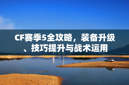 CF赛季5全攻略,装备升级、技巧提升与战术运用 CF赛季5全攻略,装备升级、技巧提升与战术运用