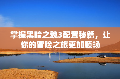 掌握黑暗之魂3配置秘籍,让你的冒险之旅更加顺畅 掌握黑暗之魂3配置秘籍,让你的冒险之旅更加顺畅