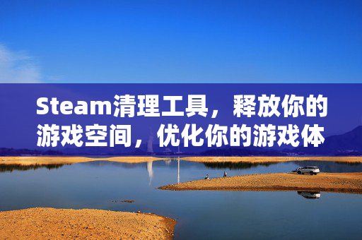 Steam清理工具，释放你的游戏空间，优化你的游戏体验
