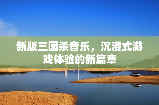 新版三国杀音乐,沉浸式游戏体验的新篇章 新版三国杀音乐,沉浸式游戏体验的新篇章