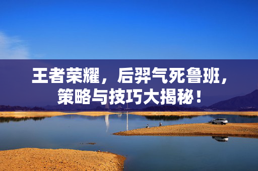 王者荣耀，后羿气死鲁班，策略与技巧大揭秘！
