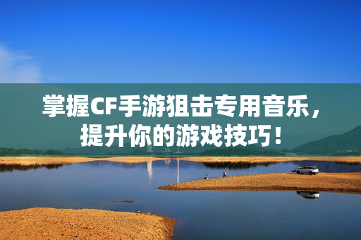 掌握CF手游狙击专用音乐，提升你的游戏技巧！