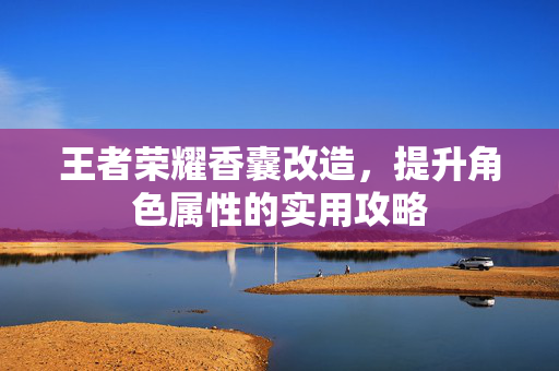 王者荣耀香囊改造,提升角色属性的实用攻略 王者荣耀香囊改造,提升角色属性的实用攻略