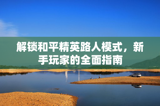 解锁和平精英路人模式,新手玩家的全面指南 解锁和平精英路人模式,新手玩家的全面指南
