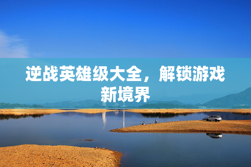 逆战英雄级大全，解锁游戏新境界