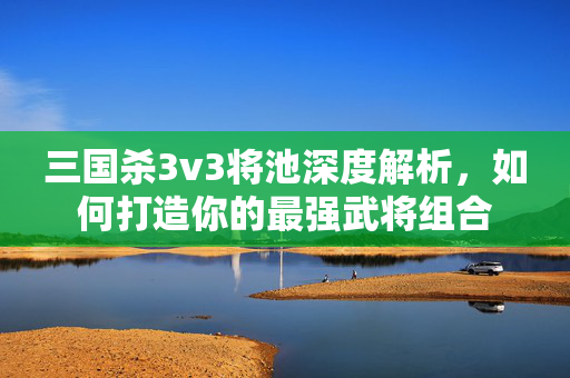 三国杀3v3将池深度解析，如何打造你的最强武将组合