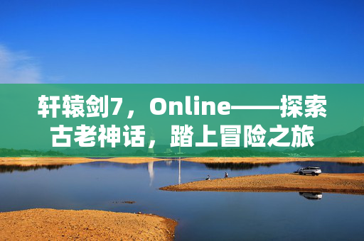 轩辕剑7,Online——探索古老神话,踏上冒险之旅 轩辕剑7,Online——探索古老神话,踏上冒险之旅