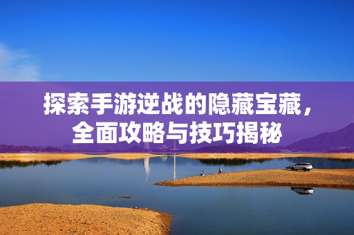 探索手游逆战的隐藏宝藏，全面攻略与技巧揭秘