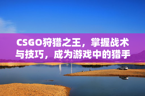 CSGO狩猎之王，掌握战术与技巧，成为游戏中的猎手