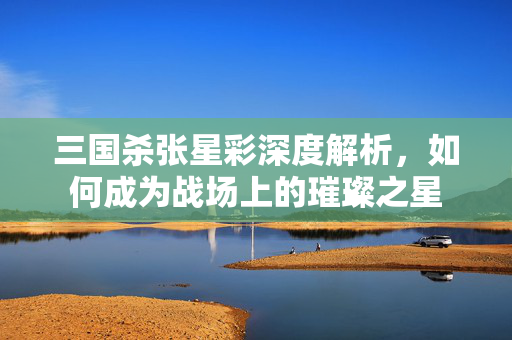 三国杀张星彩深度解析,如何成为战场上的璀璨之星 三国杀张星彩深度解析,如何成为战场上的璀璨之星