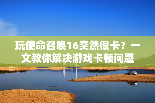 玩使命召唤16突然很卡？一文教你解决游戏卡顿问题