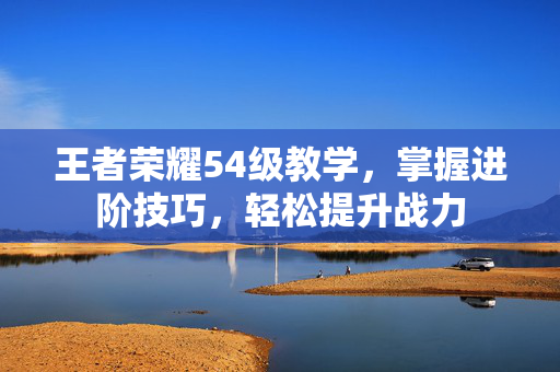王者荣耀54级教学，掌握进阶技巧，轻松提升战力