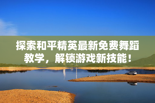 探索和平精英最新免费舞蹈教学,解锁游戏新技能! 探索和平精英最新免费舞蹈教学,解锁游戏新技能!