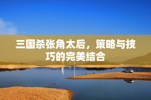 三国杀张角太后，策略与技巧的完美结合
