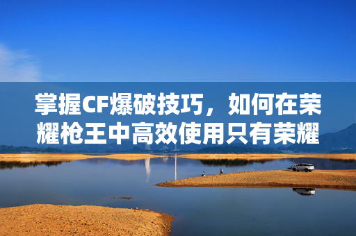 掌握CF爆破技巧，如何在荣耀枪王中高效使用只有荣耀枪王