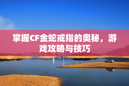 掌握CF金蛇戒指的奥秘，游戏攻略与技巧