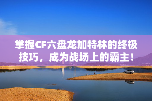 掌握CF六盘龙加特林的终极技巧,成为战场上的霸主! 掌握CF六盘龙加特林的终极技巧,成为战场上的霸主!