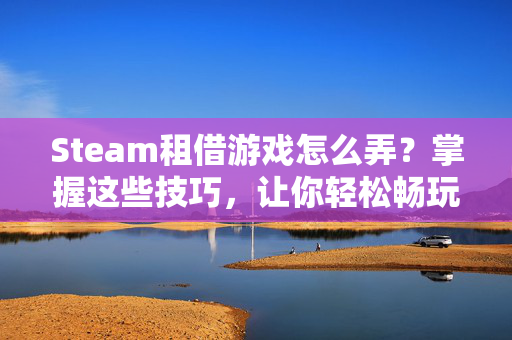 Steam租借游戏怎么弄？掌握这些技巧，让你轻松畅玩！