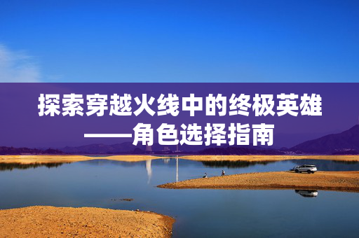 探索穿越火线中的终极英雄——角色选择指南