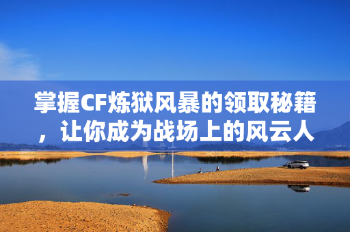 掌握CF炼狱风暴的领取秘籍，让你成为战场上的风云人物！