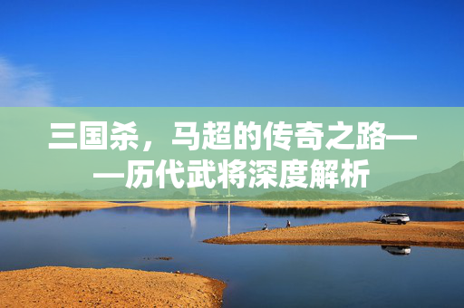 三国杀，马超的传奇之路——历代武将深度解析