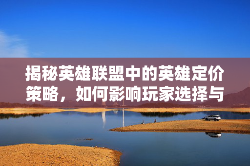 揭秘英雄联盟中的英雄定价策略，如何影响玩家选择与游戏平衡