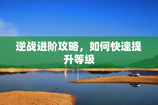 逆战进阶攻略,如何快速提升等级 逆战进阶攻略,如何快速提升等级