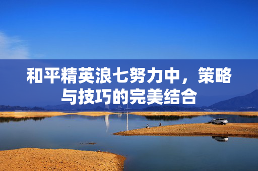 和平精英浪七努力中，策略与技巧的完美结合