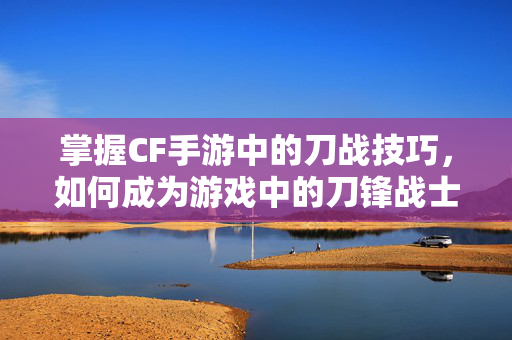 掌握CF手游中的刀战技巧，如何成为游戏中的刀锋战士