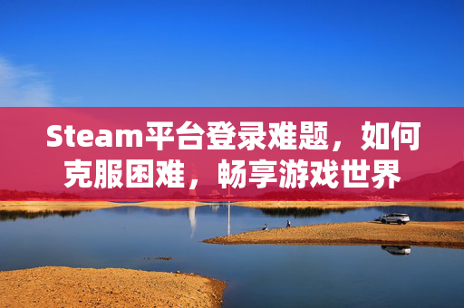 Steam平台登录难题，如何克服困难，畅享游戏世界