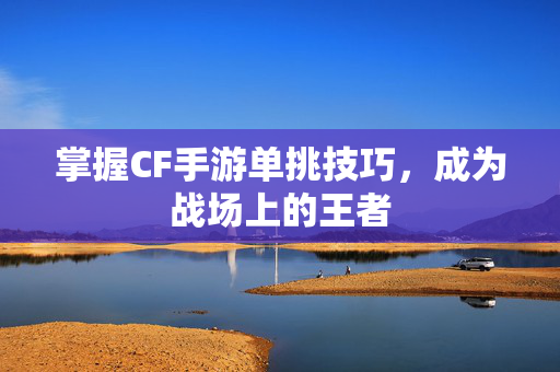 掌握CF手游单挑技巧，成为战场上的王者
