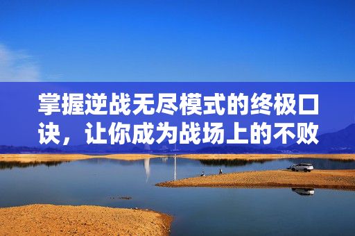 掌握逆战无尽模式的终极口诀，让你成为战场上的不败传说！