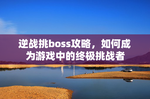 逆战挑boss攻略，如何成为游戏中的终极挑战者