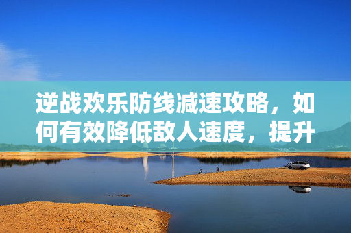 逆战欢乐防线减速攻略，如何有效降低敌人速度，提升战斗效率