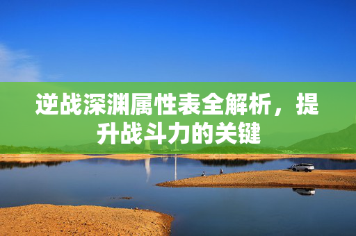 逆战深渊属性表全解析，提升战斗力的关键