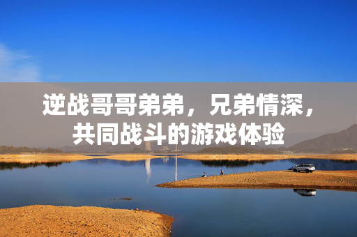 逆战哥哥弟弟,兄弟情深,共同战斗的游戏体验 逆战哥哥弟弟,兄弟情深,共同战斗的游戏体验