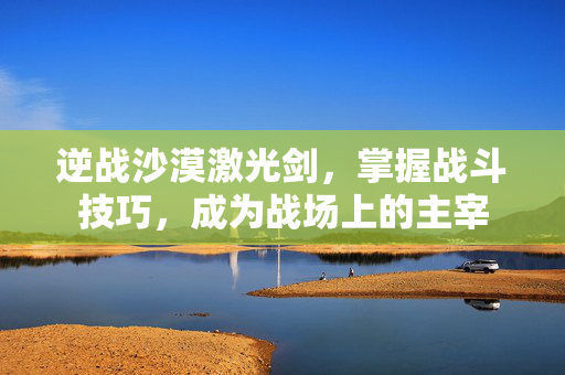 逆战沙漠激光剑，掌握战斗技巧，成为战场上的主宰