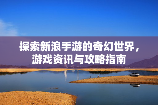 探索新浪手游的奇幻世界,游戏资讯与攻略指南 探索新浪手游的奇幻世界,游戏资讯与攻略指南