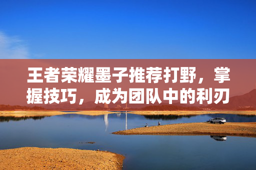 王者荣耀墨子推荐打野,掌握技巧,成为团队中的利刃 王者荣耀墨子推荐打野,掌握技巧,成为团队中的利刃
