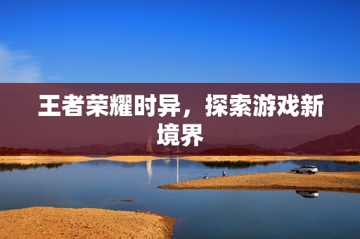王者荣耀时异，探索游戏新境界