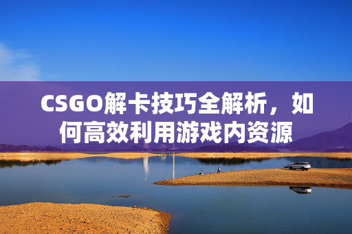 CSGO解卡技巧全解析，如何高效利用游戏内资源