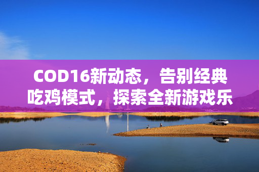 COD16新动态，告别经典吃鸡模式，探索全新游戏乐趣