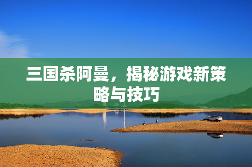 三国杀阿曼，揭秘游戏新策略与技巧