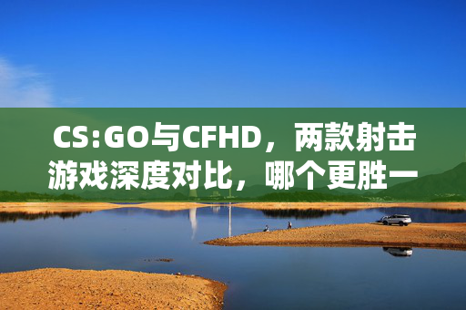 CS:GO与CFHD，两款射击游戏深度对比，哪个更胜一筹？