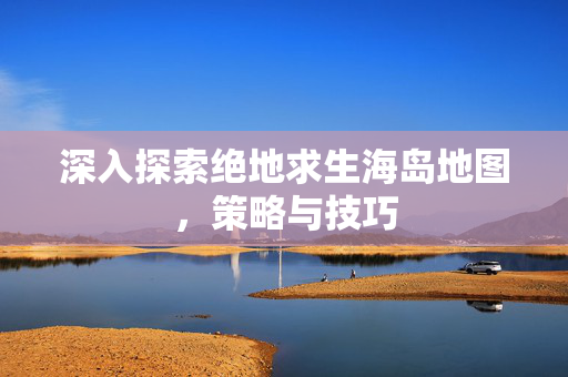 深入探索绝地求生海岛地图，策略与技巧