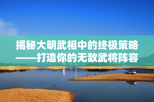 揭秘大明武相中的终极策略——打造你的无敌武将阵容 揭秘大明武相中的终极策略——打造你的无敌武将阵容